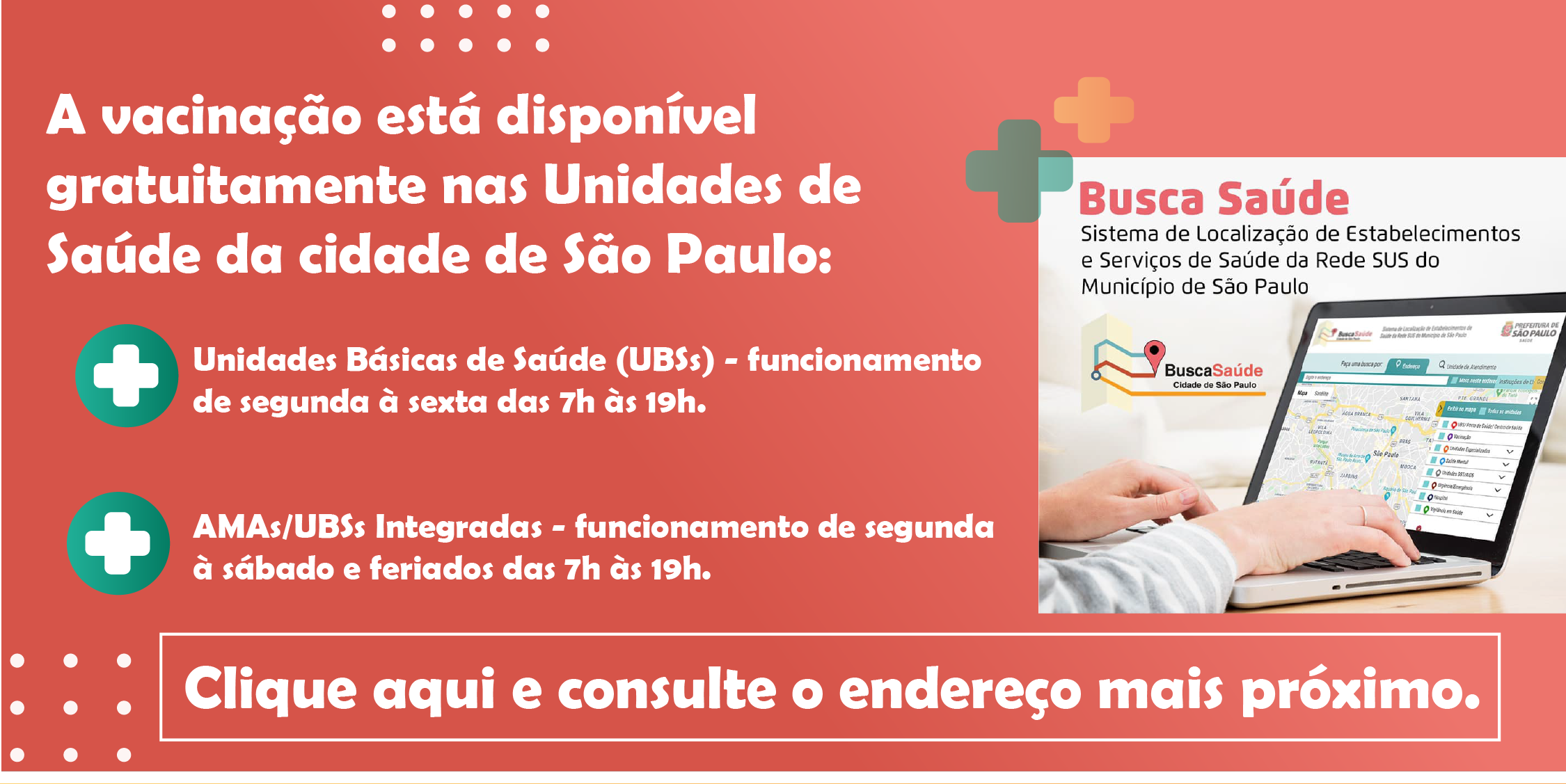A vacinação está disponível gratuitamente nas Unidades de Saúde da cidade de São Paulo:Unidades Básicas de Saúde (UBSs) - funcionamento de segunda à sexta das 7h às 19h.   AMAs/UBSs Integradas - funcionamento de segunda à sábado das 7h às 19h.Clique aqui e consulte o endereço mais próximo.